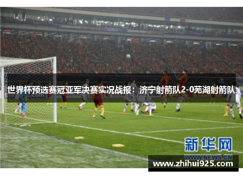世界杯预选赛冠亚军决赛实况战报：济宁射箭队2-0芜湖射箭队